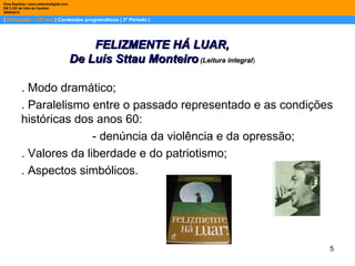 |  Português – 12º ano  | Conteúdos programáticos | 2º Período | Dina Baptista | www.sebentadigital.com EB 2,3/S de Vale de Cambra 2009\2010 . Modo dramático;  . Paralelismo entre o passado representado e as condições históricas dos anos 60:  - denúncia da violência e da opressão;  . Valores da liberdade e do patriotismo;  . Aspectos simbólicos. FELIZMENTE HÁ LUAR, De Luís Sttau Monteiro  (Leitura integral ) 