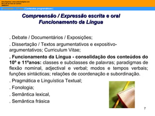 |  Português – 12º ano  | Conteúdos programáticos | Dina Baptista | www.sebentadigital.com EB 2,3/S de Vale de Cambra 2009\2010 . Debate / Documentários / Exposições; . Dissertação / Textos argumentativos e expositivo-argumentativos; Curriculum Vitae; . Funcionamento da Língua - consolidação dos conteúdos do 10º e 11ºanos:  classes e subclasses de palavras; paradigmas de flexão nominal, adjectival e verbal; modos e tempos verbais; funções sintácticas; relações de coordenação e subordinação. . Pragmática e Linguística Textual; . Fonologia; . Semântica lexical, . Semântica frásica Compreensão / Expressão escrita e oral Funcionamento da Língua 
