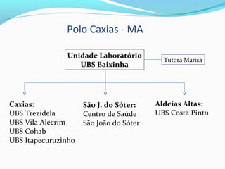 Polo Caxias - MA
Unidade Laboratório
UBS Baixinha
Tutora Marisa
Caxias:
UBS Trezidela
UBS Vila Alecrim
UBS Cohab
UBS Itapecuruzinho
São J. do Sóter:
Centro de Saúde
São João do Sóter
Aldeias Altas:
UBS Costa Pinto
 