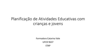Planificação de Atividades Educativas com
crianças e jovens
Formadora Catarina Vale
UFCD 9637
ETAP
 