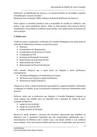Apresentação do Modelo de Auto-Avaliação
         _________________________________________________________________
professores na identificação de recursos e no desenvolvimento de actividades conjuntas
orientadas para o sucesso do aluno.”
Modelo de Auto-Avaliação (2008), Gabinete da Rede de Bibliotecas Escolares p.1.

Outro aspecto a considerar prende-se com a necessidade de recolha de evidências, uma
prática a que somos geralmente alheios. Todos os intervenientes neste processo devem
compreender a necessidade de colaborar nessa recolha, como pedra basilar do processo de
auto-avaliação.

3. Público-alvo

Tendo em conta a constituição e atribuições do Conselho Pedagógico, esta acção pode ser
realizada no âmbito desta estrutura, na qual têm assento:
    • Directora
    • Coordenadores de Departamento
    • Coordenadoras de Directores de Turma
    • Coordenador do PTE
    • Psicólogo de Orientação Vocacional
    • Representante da Associação de Pais
    • Representante dos Alunos
    • Representante do Pessoal não Docente

Será, contudo, desejável que a acção possa ser alargada a outros professores,
nomeadamente:
   • Assistentes Pedagógicos (Coordenadores de Grupo)
   • Professores que integram a equipa da biblioteca
   • Professora de Apoios Educativos

Alargar-se-á, assim, o leque de professores que podem ter o papel de difundir a informação
e congregar as vontades, já que os professores constituem os parceiros fundamentais neste
processo.

Refira-se, ainda, que os professores que integram o Conselho Pedagógico integram as
várias equipas cujo trabalho deve ser articulado com a aplicação do modelo de auto-
avaliação da biblioteca:
    • equipa de auto-avaliação
    • equipa de revisão do PEE
    • equipa do plano de formação

Dever-se-á, ainda, ponderar a presença das assistentes operacionais que trabalham na
biblioteca, pois é igualmente importante que elas compreendam, globalmente, que o
funcionamento da biblioteca está a mudar e que a sua função também é a de colaborar
nessa mudança. Estas funcionárias também precisam de ser conquistadas, para que não se
__________________________________________________________________                      2
Isabel Mendes
Escola Secundária Dom Manuel Martins
 