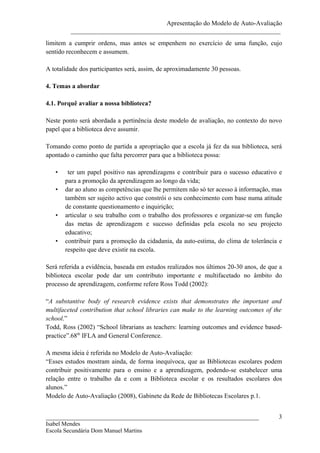 Apresentação do Modelo de Auto-Avaliação
         _________________________________________________________________
limitem a cumprir ordens, mas antes se empenhem no exercício de uma função, cujo
sentido reconhecem e assumem.

A totalidade dos participantes será, assim, de aproximadamente 30 pessoas.

4. Temas a abordar

4.1. Porquê avaliar a nossa biblioteca?

Neste ponto será abordada a pertinência deste modelo de avaliação, no contexto do novo
papel que a biblioteca deve assumir.

Tomando como ponto de partida a apropriação que a escola já fez da sua biblioteca, será
apontado o caminho que falta percorrer para que a biblioteca possa:

   •    ter um papel positivo nas aprendizagens e contribuir para o sucesso educativo e
       para a promoção da aprendizagem ao longo da vida;
   •   dar ao aluno as competências que lhe permitem não só ter acesso à informação, mas
       também ser sujeito activo que constrói o seu conhecimento com base numa atitude
       de constante questionamento e inquirição;
   •   articular o seu trabalho com o trabalho dos professores e organizar-se em função
       das metas de aprendizagem e sucesso definidas pela escola no seu projecto
       educativo;
   •   contribuir para a promoção da cidadania, da auto-estima, do clima de tolerância e
       respeito que deve existir na escola.

Será referida a evidência, baseada em estudos realizados nos últimos 20-30 anos, de que a
biblioteca escolar pode dar um contributo importante e multifacetado no âmbito do
processo de aprendizagem, conforme refere Ross Todd (2002):

“A substantive body of research evidence exists that demonstrates the important and
multifaceted contribution that school libraries can make to the learning outcomes of the
school.”
Todd, Ross (2002) “School librarians as teachers: learning outcomes and evidence based-
practice”.68th IFLA and General Conference.

A mesma ideia é referida no Modelo de Auto-Avaliação:
“Esses estudos mostram ainda, de forma inequívoca, que as Bibliotecas escolares podem
contribuir positivamente para o ensino e a aprendizagem, podendo-se estabelecer uma
relação entre o trabalho da e com a Biblioteca escolar e os resultados escolares dos
alunos.”
Modelo de Auto-Avaliação (2008), Gabinete da Rede de Bibliotecas Escolares p.1.


__________________________________________________________________                     3
Isabel Mendes
Escola Secundária Dom Manuel Martins
 