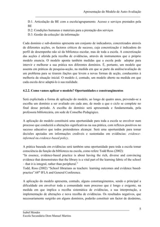 Apresentação do Modelo de Auto-Avaliação
          _________________________________________________________________
   D.1. Articulação da BE com a escola/agrupamento. Acesso e serviços prestados pela
   BE
   D.2. Condições humanas e materiais para a prestação dos serviços
   D.3. Gestão da colecção/ da informação

Cada domínio e sub-domínio apresenta um conjunto de indicadores, concretizados através
de diferentes acções, os factores críticos de sucesso, cuja concretização é indicadora do
perfil de desempenho não só da biblioteca escolar, mas de toda a escola. A concretização
das acções é aferida pela recolha de evidências, através de instrumentos que o próprio
modelo enuncia. O modelo aponta também medidas que a escola pode adoptar para
intervir e melhorar a sua prática nos diferentes domínios. É, portanto, um modelo que
assenta em práticas de pesquisa-acção, na medida em que se parte da análise/avaliação de
um problema para se tirarem ilações que levem a novas formas de acção, conducentes à
melhoria da situação inicial. O modelo é, contudo, um modelo aberto na medida em que
cada escola deve adaptá-lo à sua realidade.

4.2.2. Como vamos aplicar o modelo? Oportunidades e constrangimentos

Será explicitada a forma de aplicação do modelo, ao longo de quatro anos, prevendo-se a
escolha um domínio a ser avaliado em cada ano, de modo a que o ciclo se complete no
final desse período. A escolha do domínio será apresentada e fundamentada, pela
professora bibliotecária, em sede de Conselho Pedagógico.

A aplicação do modelo constituirá uma oportunidade para toda a escola se envolver num
processo que conduzirá a alterações significativas na sua prática, com reflexos positivos no
sucesso educativo que todos pretendemos alcançar. Será uma oportunidade para tomar
decisões apoiadas em informações credíveis e sustentadas em evidências: evidence-
informed ou evidence-based policy.

A prática baseada em evidências será também uma oportunidade para toda a escola tomar
consciência da função da biblioteca na escola, como refere Todd Ross (2002):
“In essence, evidence-based practice is about having the rich, diverse and convincing
evidence that demonstrates that the library is a vital part of the learning fabric of the school
– that it is integral, rather than peripheral.”
Todd, Ross (2002) “School librarians as teachers: learning outcomes and evidence based-
practice”.68th IFLA and General Conference.

A aplicação do modelo apresenta, contudo, alguns constrangimentos, sendo o principal a
dificuldade em envolver toda a comunidade num processo que é longo e exigente, na
medida em que implica a recolha sistemática de evidências, a sua interpretação, a
implementação de alterações e nova recolha de evidências. Os resultados negativos, que
necessariamente surgirão em alguns domínios, poderão constituir um factor de desânimo,


__________________________________________________________________                            5
Isabel Mendes
Escola Secundária Dom Manuel Martins
 