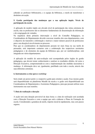 Apresentação do Modelo de Auto-Avaliação
         _________________________________________________________________
cabendo ao professor bibliotecário, e à equipa da biblioteca, a tarefa de transformar o
desânimo em acção.

5. Gestão participada das mudanças que a sua aplicação impõe. Níveis de
participação da escola.

A aplicação do modelo impõe um elevado nível de participação das várias estruturas da
escola, mas os professores são os elementos fundamentais de disseminação da informação
e de congregação de vontades.
Na sequência desta primeira intervenção a nível do Conselho Pedagógico, os
Coordenadores de Departamento deverão convocar reuniões dos seus departamentos, com
o objectivo de transmitir a informação e motivar o maior número possível de professores
para o seu desejável envolvimento no processo.
Para que os coordenadores de departamento possam ter mais força na sua tarefa de
persuasão, será importante contarem com a colaboração dos respectivos assistentes
pedagógicos e de elementos da equipa da biblioteca que, por ser multidisciplinar, está
integrada em vários departamentos.

A aplicação do modelo de auto-avaliação será acompanhada pelos órgãos de gestão
pedagógica, que devem tomar conhecimento e analisar os resultados obtidos, tal como a
Direcção Executiva, comprometendo-se com a implementação das medidas necessárias à
mudança. A informação deve ser, igualmente, partilhada com toda a escola, através das
suas diferentes estruturas.

6. Instrumentos a criar para o workshop

Será criado um power point e o respectivo guião para orientar a acção. Esse mesmo guião
será disponibilizado na plataforma Moodle da escola e o guião será disponibilizado aos
Coordenadores de Departamento e Assistentes Pedagógicos, para que possam utilizar esses
instrumentos nas suas reuniões.

7. Data de realização e duração

A acção terá uma duração previsível de duas horas e a data de realização será acordada
com a Direcção Executiva e com a equipa que está a elaborar o Plano de Formação da
escola. Considerando a grandeza da tarefa, importa iniciá-la rapidamente, mas com passos
seguros.




__________________________________________________________________                    6
Isabel Mendes
Escola Secundária Dom Manuel Martins
 