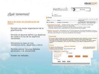 ¿Qué tenemos?

Nuevo formato de planificación de
clases:

  – Permite una mejor organización de la
    planificación.

  – Permite al docente definir sus objetivos
    de clases a la luz de los objetivos
    nacionales.

  – Estructura la clase en tres
    momentos:inicio, desarrollo y cierre.

  – Permite asociar recursos digitales
    personales o de educarchile.

  – Pueden ser editadas.
 