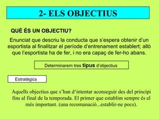 2- ELS OBJECTIUS
 QUÈ ÉS UN OBJECTIU?
 Enunciat que descriu la conducta que s’espera obtenir d’un
esportista al finalitzar el període d’entrenament establert; allò
  que l’esportista ha de fer, i no era capaç de fer-ho abans.

                  Determinarem tres tipus d’objectius


   Estratègics

 Aquells objectius que s’han d‘intentar aconseguir des del principi
 fins al final de la temporada. El primer que establim sempre és el
        més important. (una recomanació...establir-ne pocs).
 