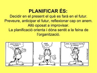 PLANIFICAR ÉS:
   Decidir en el present el què es farà en el futur.
Preveure, anticipar el futur, reflexionar cap on anem.
              Allò oposat a improvisar.
  La planificació orienta i dóna sentit a la feina de
                    l’organització.
 