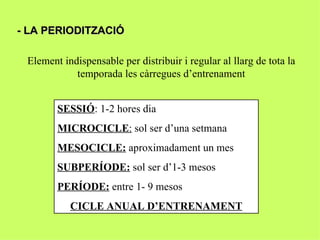 - LA PERIODITZACIÓ

 Element indispensable per distribuir i regular al llarg de tota la
            temporada les càrregues d’entrenament


        SESSIÓ: 1-2 hores dia
        MICROCICLE: sol ser d’una setmana
        MESOCICLE: aproximadament un mes
        SUBPERÍODE: sol ser d’1-3 mesos
        PERÍODE: entre 1- 9 mesos
           CICLE ANUAL D’ENTRENAMENT
 
