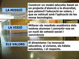 Construir un model educatiu basat en
             un projecte d’atenció a la diversitat,
LA MISSIÓ    que potenciï l’educació en valors, i
             que es vehiculi amb l’aplicació de les
             noves tecnologies.

             Millorar els resultats acadèmics dels
 LA VISIÓ    nostres alumnes i convertir-nos en
             un nucli de cohesió social i
             convivència


             El dinamisme i la innovació
ELS VALORS   educativa, el civisme, els hàbits
             saludables, i el respecte.
 