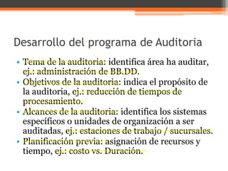 Desarrollo del programa de Auditoria
• Tema de la auditoria: identifica área ha auditar,
ej.: administración de BB.DD.
• Objetivos de la auditoria: indica el propósito de
la auditoria, ej.: reducción de tiempos de
procesamiento.
• Alcances de la auditoria: identifica los sistemas
específicos o unidades de organización a ser
auditadas, ej.: estaciones de trabajo / sucursales.
• Planificación previa: asignación de recursos y
tiempo, ej.: costo vs. Duración.

 