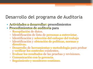 Desarrollo del programa de Auditoria
• Actividades a desarrollar: procedimientos
• Procedimientos de auditoria para
▫
▫
▫
▫
▫

▫
▫
▫

Recopilación de datos.
Identificación de lista de personas a entrevistar.
Identificación y selección del enfoque del trabajo
Identificación y obtención de políticas, normas y
directivas.
Desarrollo de herramientas y metodología para probar
y verificar los controles existentes.
Evaluar los resultados de las pruebas y revisiones.
Comunicación con la gerencia.
Seguimiento y monitoreo continuo.

 