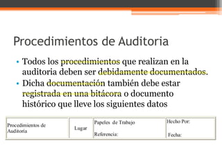 Procedimientos de Auditoria
• Todos los procedimientos que realizan en la
auditoria deben ser debidamente documentados.
• Dicha documentación también debe estar
registrada en una bitácora o documento
histórico que lleve los siguientes datos

 