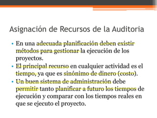 Asignación de Recursos de la Auditoria
• En una adecuada planificación deben existir
métodos para gestionar la ejecución de los
proyectos.
• El principal recurso en cualquier actividad es el
tiempo, ya que es sinónimo de dinero (costo).
• Un buen sistema de administración debe
permitir tanto planificar a futuro los tiempos de
ejecución y comparar con los tiempos reales en
que se ejecuto el proyecto.

 