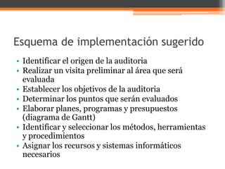 Esquema de implementación sugerido
• Identificar el origen de la auditoria
• Realizar un visita preliminar al área que será
evaluada
• Establecer los objetivos de la auditoria
• Determinar los puntos que serán evaluados
• Elaborar planes, programas y presupuestos
(diagrama de Gantt)
• Identificar y seleccionar los métodos, herramientas
y procedimientos
• Asignar los recursos y sistemas informáticos
necesarios

 
