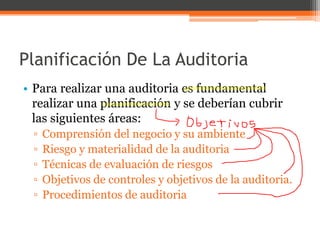 Planificación De La Auditoria
• Para realizar una auditoria es fundamental
realizar una planificación y se deberían cubrir
las siguientes áreas:
▫
▫
▫
▫
▫

Comprensión del negocio y su ambiente
Riesgo y materialidad de la auditoria
Técnicas de evaluación de riesgos
Objetivos de controles y objetivos de la auditoria.
Procedimientos de auditoria

 