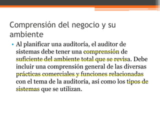 Comprensión del negocio y su
ambiente
• Al planificar una auditoría, el auditor de
sistemas debe tener una comprensión de
suficiente del ambiente total que se revisa. Debe
incluir una comprensión general de las diversas
prácticas comerciales y funciones relacionadas
con el tema de la auditoría, así como los tipos de
sistemas que se utilizan.

 