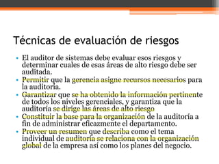 Técnicas de evaluación de riesgos
• El auditor de sistemas debe evaluar esos riesgos y
determinar cuales de esas áreas de alto riesgo debe ser
auditada.
• Permitir que la gerencia asigne recursos necesarios para
la auditoría.
• Garantizar que se ha obtenido la información pertinente
de todos los niveles gerenciales, y garantiza que la
auditoría se dirige las áreas de alto riesgo
• Constituir la base para la organización de la auditoría a
fin de administrar eficazmente el departamento.
• Proveer un resumen que describa como el tema
individual de auditoría se relaciona con la organización
global de la empresa así como los planes del negocio.

 
