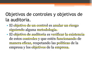 Objetivos de controles y objetivos de
la auditoria.
• El objetivo de un control es anular un riesgo
siguiendo alguna metodología.
• El objetivo de auditoría es verificar la existencia
de estos controles y que estén funcionando de
manera eficaz, respetando las políticas de la
empresa y los objetivos de la empresa.

 