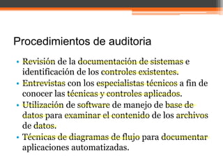Procedimientos de auditoria
• Revisión de la documentación de sistemas e
identificación de los controles existentes.
• Entrevistas con los especialistas técnicos a fin de
conocer las técnicas y controles aplicados.
• Utilización de software de manejo de base de
datos para examinar el contenido de los archivos
de datos.
• Técnicas de diagramas de flujo para documentar
aplicaciones automatizadas.

 