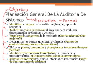 Planeación General De La Auditoria De
Sistemas
• Identificar el origen de la auditoria (Porque y quien la
solicito?)
• Realizar un visita preliminar al área que será evaluada
(investigación preliminar o general)
• Establecer los objetivos de la auditoria (Que solucionar? Que
mejorar?)
• Determinar los puntos que serán evaluados (Puntos de
control básicos, procesos burocráticos)
• Elaborar planes, programas y presupuestos (recursos, tiempos
y costos)
• Identificar y seleccionar los métodos, herramientas y
procedimientos (ej. Hacking ético: exploits de Windows)
• Asignar los recursos y sistemas informáticos necesarios (pago
de auditores, uso de tabletas)

 