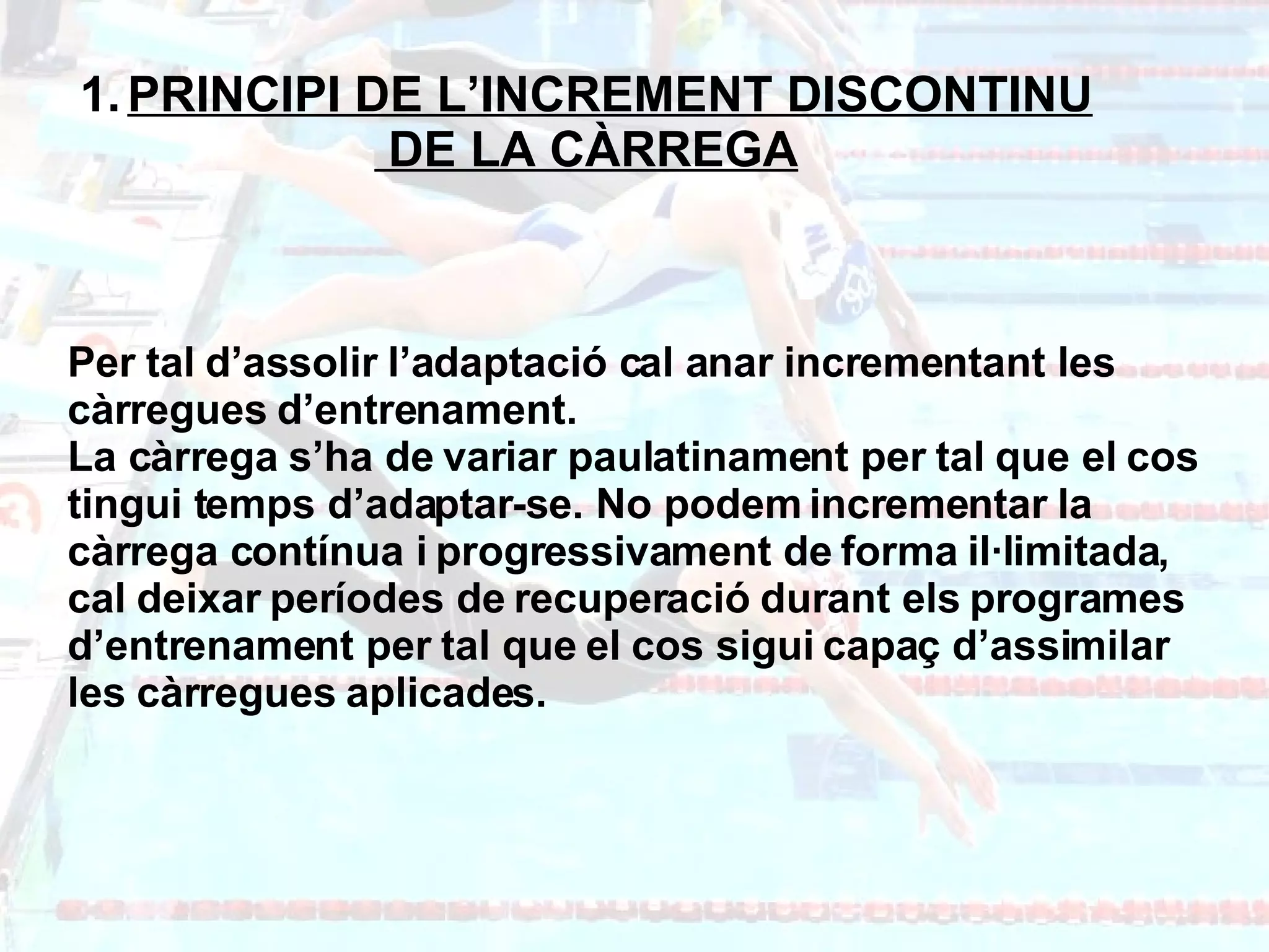 PRINCIPI DE L’INCREMENT DISCONTINU DE LA CÀRREGA Per tal d’assolir l’adaptació cal anar incrementant les càrregues d’entrenament.  La càrrega s’ha de variar paulatinament per tal que el cos tingui temps d’adaptar-se. No podem incrementar la càrrega contínua i progressivament de forma il·limitada, cal deixar períodes de recuperació durant els programes d’entrenament per tal que el cos sigui capaç d’assimilar les càrregues aplicades. 