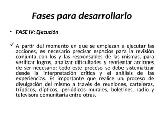 Fases para desarrollarlo
• FASE IV: Ejecución
 A partir del momento en que se empiezan a ejecutar las
acciones, es necesario precisar espacios para la revisión
conjunta con los y las responsables de las mismas, para
verificar logros, analizar dificultades y reorientar acciones
de ser necesario; todo este proceso se debe sistematizar
desde la interpretación crítica y el análisis de las
experiencias. Es importante que realice un proceso de
divulgación del mismo a través de reuniones, carteleras,
trípticos, dípticos, periódicos murales, boletines, radio y
televisora comunitaria entre otras.
 