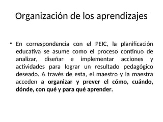 Organización de los aprendizajes
• En correspondencia con el PEIC, la planificación
educativa se asume como el proceso continuo de
analizar, diseñar e implementar acciones y
actividades para lograr un resultado pedagógico
deseado. A través de esta, el maestro y la maestra
acceden a organizar y prever el cómo, cuándo,
dónde, con qué y para qué aprender.
 