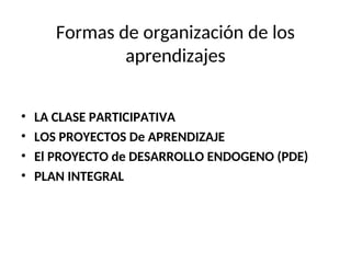 Formas de organización de los
aprendizajes
• LA CLASE PARTICIPATIVA
• LOS PROYECTOS De APRENDIZAJE
• El PROYECTO de DESARROLLO ENDOGENO (PDE)
• PLAN INTEGRAL
 