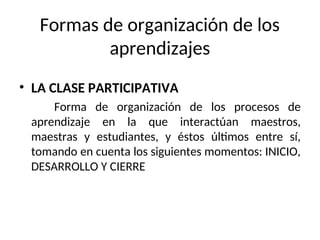 Formas de organización de los
aprendizajes
• LA CLASE PARTICIPATIVA
Forma de organización de los procesos de
aprendizaje en la que interactúan maestros,
maestras y estudiantes, y éstos últimos entre sí,
tomando en cuenta los siguientes momentos: INICIO,
DESARROLLO Y CIERRE
 