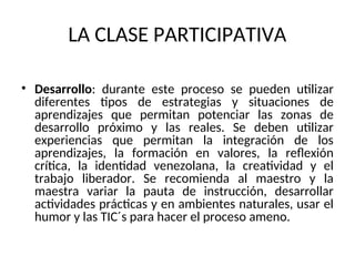 LA CLASE PARTICIPATIVA
• Desarrollo: durante este proceso se pueden utilizar
diferentes tipos de estrategias y situaciones de
aprendizajes que permitan potenciar las zonas de
desarrollo próximo y las reales. Se deben utilizar
experiencias que permitan la integración de los
aprendizajes, la formación en valores, la reflexión
crítica, la identidad venezolana, la creatividad y el
trabajo liberador. Se recomienda al maestro y la
maestra variar la pauta de instrucción, desarrollar
actividades prácticas y en ambientes naturales, usar el
humor y las TIC´s para hacer el proceso ameno.
 