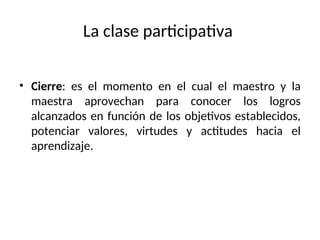 La clase participativa
• Cierre: es el momento en el cual el maestro y la
maestra aprovechan para conocer los logros
alcanzados en función de los objetivos establecidos,
potenciar valores, virtudes y actitudes hacia el
aprendizaje.
 