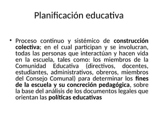 Planificación educativa
• Proceso continuo y sistémico de construcción
colectiva; en el cual participan y se involucran,
todas las personas que interactúan y hacen vida
en la escuela, tales como: los miembros de la
Comunidad Educativa (directivos, docentes,
estudiantes, administrativos, obreros, miembros
del Consejo Comunal) para determinar los fines
de la escuela y su concreción pedagógica, sobre
la base del análisis de los documentos legales que
orientan las políticas educativas
 