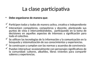 La clase participativa
• Debe organizarse de manera que:
 Participen todas y todos de manera activa, creativa e independiente
 Interactúen compañeros, compañeras y docente, planteando sus
puntos de vista e intercambiándolos, participando en la toma de
decisiones en aquellos aspectos de intereses y significación para
todo el colectivo.
 Se utilicen las tecnologías de la información y la comunicación en la
búsqueda y sistematización de sus conocimientos y experiencias.
 Se construyan y cumplan con las normas y acuerdos de convivencia
 Puedan interactuar ocasionalmente con personajes significativos de
la comunidad: cultores, albañiles, libros vivientes para compartir
saberes y experiencias.
 