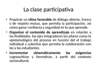 La clase participativa
• Propiciar un clima favorable de diálogo abierto, franco
y de respeto mutuo, que permita la participación, así
como ganar confianza y seguridad en lo que aprende.
• Organizar el contenido de aprendizaje en relación a
las finalidades, los ejes integradores los pilares como lo
epistemológico del proceso en función del el trabajo
individual y colectivo que permita la colaboración con
los y las estudiantes.
• Incrementar sistemáticamente las exigencias
cognoscitivas y formativas, a partir del contexto
sociocultural.
 