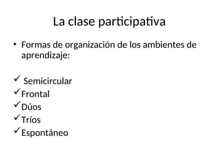 La clase participativa
• Formas de organización de los ambientes de
aprendizaje:
 Semicircular
Frontal
Dúos
Tríos
Espontáneo
 