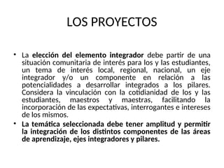 LOS PROYECTOS
• La elección del elemento integrador debe partir de una
situación comunitaria de interés para los y las estudiantes,
un tema de interés local, regional, nacional, un eje
integrador y/o un componente en relación a las
potencialidades a desarrollar integrados a los pilares.
Considera la vinculación con la cotidianidad de los y las
estudiantes, maestros y maestras, facilitando la
incorporación de las expectativas, interrogantes e intereses
de los mismos.
• La temática seleccionada debe tener amplitud y permitir
la integración de los distintos componentes de las áreas
de aprendizaje, ejes integradores y pilares.
 