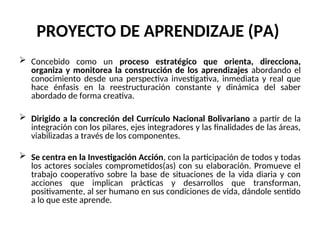 PROYECTO DE APRENDIZAJE (PA)
 Concebido como un proceso estratégico que orienta, direcciona,
organiza y monitorea la construcción de los aprendizajes abordando el
conocimiento desde una perspectiva investigativa, inmediata y real que
hace énfasis en la reestructuración constante y dinámica del saber
abordado de forma creativa.
 Dirigido a la concreción del Currículo Nacional Bolivariano a partir de la
integración con los pilares, ejes integradores y las finalidades de las áreas,
viabilizadas a través de los componentes.
 Se centra en la Investigación Acción, con la participación de todos y todas
los actores sociales comprometidos(as) con su elaboración. Promueve el
trabajo cooperativo sobre la base de situaciones de la vida diaria y con
acciones que implican prácticas y desarrollos que transforman,
positivamente, al ser humano en sus condiciones de vida, dándole sentido
a lo que este aprende.
 