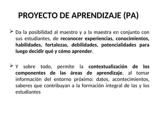 PROYECTO DE APRENDIZAJE (PA)
 Da la posibilidad al maestro y a la maestra en conjunto con
sus estudiantes, de reconocer experiencias, conocimientos,
habilidades, fortalezas, debilidades, potencialidades para
luego decidir qué y cómo aprender.
 Y sobre todo, permite la contextualización de los
componentes de las áreas de aprendizaje, al tomar
información del entorno próximo: datos, acontecimientos,
saberes que contribuyan a la formación integral de las y los
estudiantes
 