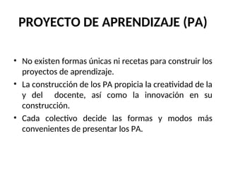 PROYECTO DE APRENDIZAJE (PA)
• No existen formas únicas ni recetas para construir los
proyectos de aprendizaje.
• La construcción de los PA propicia la creatividad de la
y del docente, así como la innovación en su
construcción.
• Cada colectivo decide las formas y modos más
convenientes de presentar los PA.
 