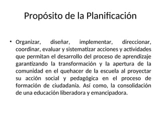 Propósito de la Planificación
• Organizar, diseñar, implementar, direccionar,
coordinar, evaluar y sistematizar acciones y actividades
que permitan el desarrollo del proceso de aprendizaje
garantizando la transformación y la apertura de la
comunidad en el quehacer de la escuela al proyectar
su acción social y pedagógica en el proceso de
formación de ciudadanía. Así como, la consolidación
de una educación liberadora y emancipadora.
 