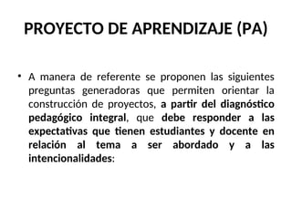 PROYECTO DE APRENDIZAJE (PA)
• A manera de referente se proponen las siguientes
preguntas generadoras que permiten orientar la
construcción de proyectos, a partir del diagnóstico
pedagógico integral, que debe responder a las
expectativas que tienen estudiantes y docente en
relación al tema a ser abordado y a las
intencionalidades:
 