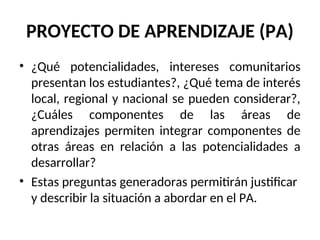 PROYECTO DE APRENDIZAJE (PA)
• ¿Qué potencialidades, intereses comunitarios
presentan los estudiantes?, ¿Qué tema de interés
local, regional y nacional se pueden considerar?,
¿Cuáles componentes de las áreas de
aprendizajes permiten integrar componentes de
otras áreas en relación a las potencialidades a
desarrollar?
• Estas preguntas generadoras permitirán justificar
y describir la situación a abordar en el PA.
 