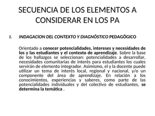 SECUENCIA DE LOS ELEMENTOS A
CONSIDERAR EN LOS PA
I. INDAGACION DEL CONTEXTO Y DIAGNÓSTICO PEDAGÓGICO
Orientado a conocer potencialidades, intereses y necesidades de
los y las estudiantes y el contexto de aprendizaje. Sobre la base
de los hallazgos se seleccionan: potencialidades a desarrollar,
necesidades comunitarias de interés para estudiantes los cuales
servirán de elemento integrador. Asimismo, el y la docente puede
utilizar un tema de interés local, regional y nacional, y/o un
componente del área de aprendizaje. En relación a los
conocimientos, experiencias y saberes, como parte de las
potencialidades individuales y del colectivo de estudiantes, se
determina la temática .
 