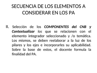 SECUENCIA DE LOS ELEMENTOS A
CONSIDERAR EN LOS PA
II. Selección de los COMPONENTES del CNB y
Contextualizar los que se relacionen con el
elemento integrador seleccionado y /o temática.
Los mismos, se deben reelaborar a la luz de los
pilares y los ejes e incorporarles su aplicabilidad.
Sobre la base de estos, el docente formula la
finalidad del PA.
 