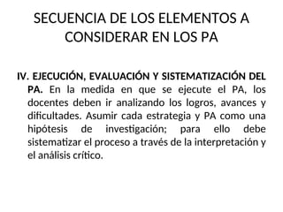 SECUENCIA DE LOS ELEMENTOS A
CONSIDERAR EN LOS PA
IV. EJECUCIÓN, EVALUACIÓN Y SISTEMATIZACIÓN DEL
PA. En la medida en que se ejecute el PA, los
docentes deben ir analizando los logros, avances y
dificultades. Asumir cada estrategia y PA como una
hipótesis de investigación; para ello debe
sistematizar el proceso a través de la interpretación y
el análisis crítico.
 