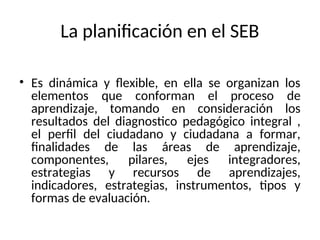 La planificación en el SEB
• Es dinámica y flexible, en ella se organizan los
elementos que conforman el proceso de
aprendizaje, tomando en consideración los
resultados del diagnostico pedagógico integral ,
el perfil del ciudadano y ciudadana a formar,
finalidades de las áreas de aprendizaje,
componentes, pilares, ejes integradores,
estrategias y recursos de aprendizajes,
indicadores, estrategias, instrumentos, tipos y
formas de evaluación.
 
