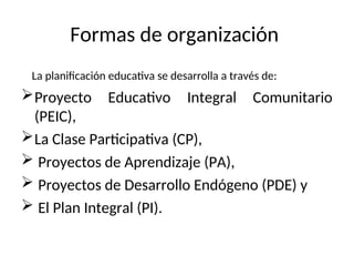 Formas de organización
La planificación educativa se desarrolla a través de:
Proyecto Educativo Integral Comunitario
(PEIC),
La Clase Participativa (CP),
 Proyectos de Aprendizaje (PA),
 Proyectos de Desarrollo Endógeno (PDE) y
 El Plan Integral (PI).
 