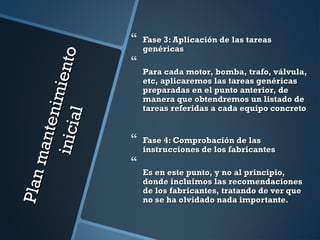 Planmantenimiento
Planmantenimientoinicial
inicial
 Fase 3: Aplicación de las tareasFase 3: Aplicación de las tareas
genéricasgenéricas

Para cada motor, bomba, trafo, válvula,Para cada motor, bomba, trafo, válvula,
etc, aplicaremos las tareas genéricasetc, aplicaremos las tareas genéricas
preparadas en el punto anterior, depreparadas en el punto anterior, de
manera que obtendremos un listado demanera que obtendremos un listado de
tareas referidas a cada equipo concretotareas referidas a cada equipo concreto
 Fase 4: Comprobación de lasFase 4: Comprobación de las
instrucciones de los fabricantesinstrucciones de los fabricantes

Es en este punto, y no al principio,Es en este punto, y no al principio,
donde incluimos las recomendacionesdonde incluimos las recomendaciones
de los fabricantes, tratando de ver quede los fabricantes, tratando de ver que
no se ha olvidado nada importante.no se ha olvidado nada importante.
 