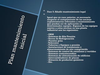 Planmantenimiento
Planmantenimientoinicial
inicial
 Fase 5: Añadir mantenimiento legalFase 5: Añadir mantenimiento legal

Igual que en caso anterior, es necesarioIgual que en caso anterior, es necesario
asegurar el cumplimiento de las normasasegurar el cumplimiento de las normas
reglamentarias referentes a mantenimientoreglamentarias referentes a mantenimiento
que puedan ser de aplicación enque puedan ser de aplicación en
determinados equipos. Algunos de los equiposdeterminados equipos. Algunos de los equipos
sujetos a estas normas en una plantasujetos a estas normas en una planta
industrial son los siguientes:industrial son los siguientes:
- ERM- ERM
- Sistemas de Alta Tensión- Sistemas de Alta Tensión
- Torres de Refrigeración- Torres de Refrigeración
- Puentes grúa- Puentes grúa
-Vehículos-Vehículos
- Tuberías y Equipos a presión- Tuberías y Equipos a presión
- Instalaciones de tratamiento y- Instalaciones de tratamiento y
almacenamiento de aire comprimidoalmacenamiento de aire comprimido
- Sistemas de control de emisiones y vertidos- Sistemas de control de emisiones y vertidos
- Sistemas contraincendios- Sistemas contraincendios
- Sistemas de climatización de edificios- Sistemas de climatización de edificios
- Intercambiadores de placas- Intercambiadores de placas
- Almacén de productos químicos- Almacén de productos químicos
- Etc.- Etc.
 