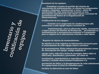 Inventarioy
Inventarioycodificaciónde
codificacióndeequipos
equipos
Inventario de los equipos:Inventario de los equipos:
Constituye el punto de partida del sistema deConstituye el punto de partida del sistema de
información de mantenimiento, se alistan los componentesinformación de mantenimiento, se alistan los componentes
equipos, máquinas, instalaciones y otros>, objeto deequipos, máquinas, instalaciones y otros>, objeto de
mantenimiento. Este instrumento consiste en unamantenimiento. Este instrumento consiste en una
descripción superficial de cada objeto sujeto a acciones dedescripción superficial de cada objeto sujeto a acciones de
mantenimiento dentro de la Organización demantenimiento dentro de la Organización de
Mantenimiento.Mantenimiento.
Codificación de los equipos:Codificación de los equipos:
Consiste en la asignación de combinaciones alfaConsiste en la asignación de combinaciones alfa
numéricas a cada equipo sujeto a acciones denuméricas a cada equipo sujeto a acciones de
mantenimiento, para su ubicación rápida, secuencialmantenimiento, para su ubicación rápida, secuencial
y lógica dentro del Sistema de Producción, permitiendo suy lógica dentro del Sistema de Producción, permitiendo su
automatización o mecanización mediante el computadorautomatización o mecanización mediante el computador
para el registro de la información referida a cada objeto.para el registro de la información referida a cada objeto.
Registro de objetos de mantenimiento:Registro de objetos de mantenimiento:
Su objetivo es el de registrar la información necesaria paraSu objetivo es el de registrar la información necesaria para
el conocimiento de cada equipo sujeto a accionesel conocimiento de cada equipo sujeto a acciones
de mantenimiento. Dicha información generalmente constade mantenimiento. Dicha información generalmente consta
de: descripción del equipo, código asignado alde: descripción del equipo, código asignado al
equipo costo, vida útil y fecha de arranque; datos sobre elequipo costo, vida útil y fecha de arranque; datos sobre el
fabricante, distribuidor y proveedor, así como sufabricante, distribuidor y proveedor, así como su
localización, características y especificaciones técnicas;localización, características y especificaciones técnicas;
manejo y cuidado observaciones tendientes a lamanejo y cuidado observaciones tendientes a la
prevención de fallas; y la desagregación de cada subsistemaprevención de fallas; y la desagregación de cada subsistema
del equipo hasta el nivel de elementos paradel equipo hasta el nivel de elementos para
facilitar su ubicación en caso de fallas.facilitar su ubicación en caso de fallas.
 